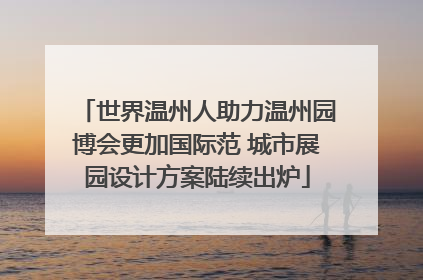 世界温州人助力温州园博会更加国际范 城市展园设计方案陆续出炉