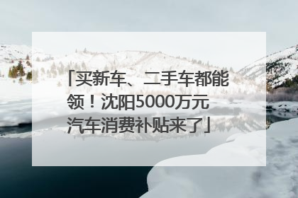 买新车、二手车都能领！沈阳5000万元汽车消费补贴来了