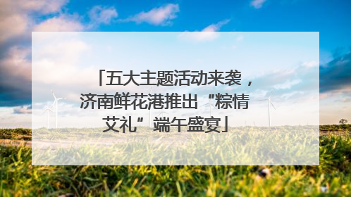 五大主题活动来袭，济南鲜花港推出“粽情艾礼”端午盛宴