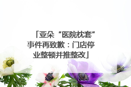 亚朵“医院枕套”事件再致歉：门店停业整顿并推整改
