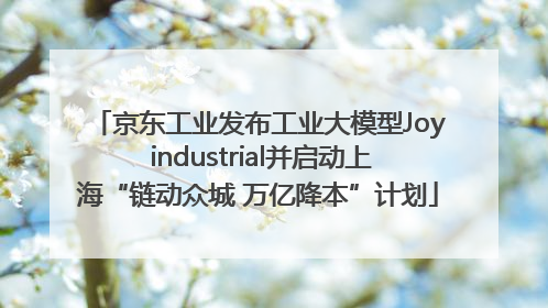 京东工业发布工业大模型Joy industrial并启动上海“链动众城 万亿降本”计划