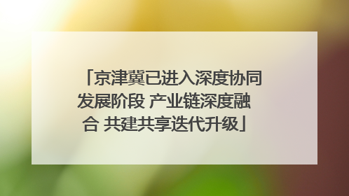 京津冀已进入深度协同发展阶段 产业链深度融合 共建共享迭代升级