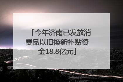今年济南已发放消费品以旧换新补贴资金18.8亿元