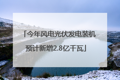 今年风电光伏发电装机预计新增2.8亿千瓦