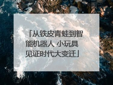 从铁皮青蛙到智能机器人 小玩具见证时代大变迁