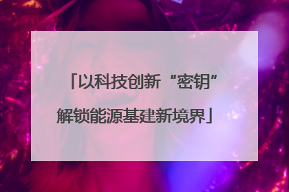 以科技创新“密钥”解锁能源基建新境界