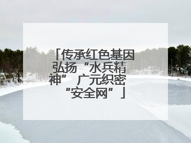 传承红色基因 弘扬“水兵精神” 广元织密“安全网”