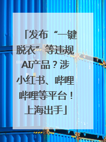 发布“一键脱衣”等违规AI产品？涉小红书、哔哩哔哩等平台！上海出手