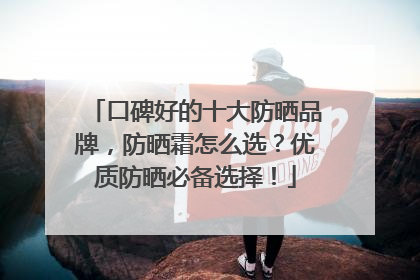 口碑好的十大防晒品牌，防晒霜怎么选？优质防晒必备选择！