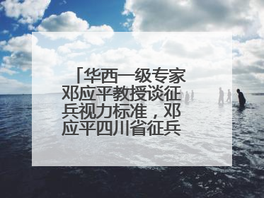 华西一级专家邓应平教授谈征兵视力标准，邓应平四川省征兵办眼科负责人