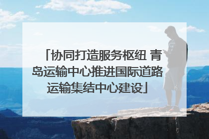 协同打造服务枢纽 青岛运输中心推进国际道路运输集结中心建设