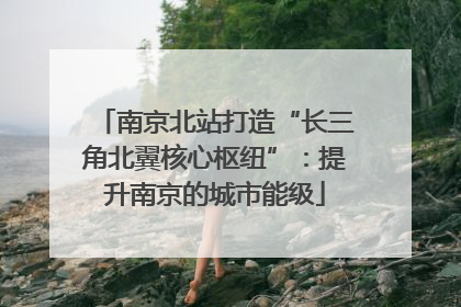 南京北站打造“长三角北翼核心枢纽”：提升南京的城市能级