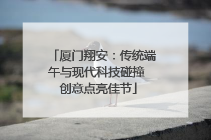 厦门翔安：传统端午与现代科技碰撞 创意点亮佳节