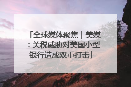 全球媒体聚焦｜美媒：关税威胁对美国小型银行造成双重打击