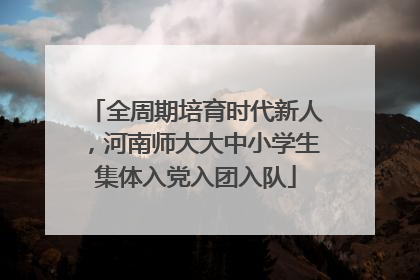 全周期培育时代新人，河南师大大中小学生集体入党入团入队