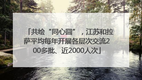 共绘“同心圆”，江苏和拉萨平均每年开展各层次交流200多批、近2000人次