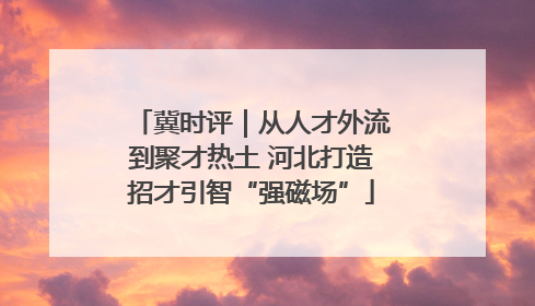 冀时评｜从人才外流到聚才热土 河北打造招才引智“强磁场”