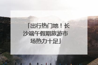 出行热门地！长沙端午假期旅游市场热力十足