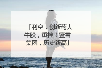 利空，创新药大牛股，重挫！蜜雪集团，历史新高