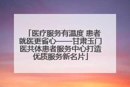 医疗服务有温度 患者就医更省心——甘肃玉门医共体患者服务中心打造优质服务新名片