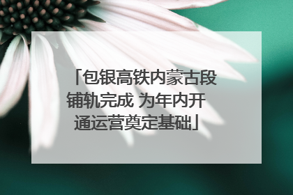 包银高铁内蒙古段铺轨完成 为年内开通运营奠定基础