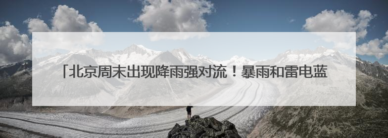 北京周末出现降雨强对流！暴雨和雷电蓝色预警中 需注意防雷避雨和出行安全