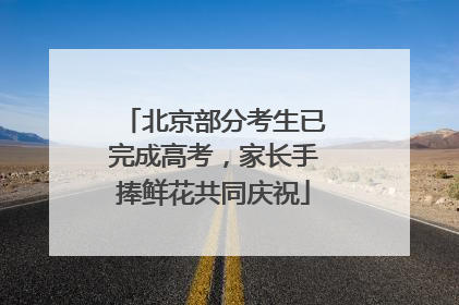 北京部分考生已完成高考，家长手捧鲜花共同庆祝