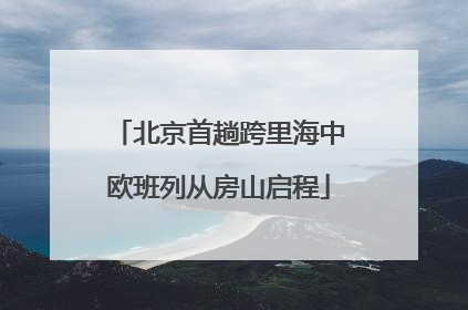 北京首趟跨里海中欧班列从房山启程