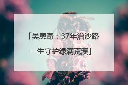 吴恩奇：37年治沙路 一生守护绿满荒漠