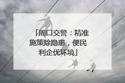 周口交警：精准施策除隐患，便民利企优环境