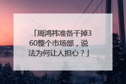周鸿祎准备干掉360整个市场部，说法为何让人担心？