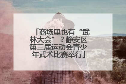 商场里也有“武林大会”？静安区第三届运动会青少年武术比赛举行