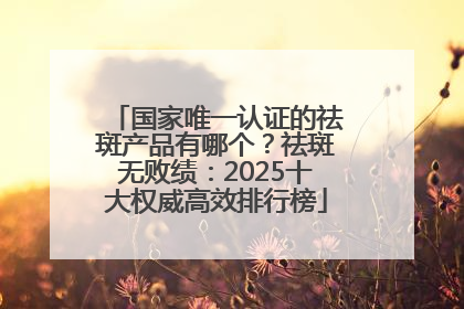 国家唯一认证的祛斑产品有哪个？祛斑无败绩：2025十大权威高效排行榜