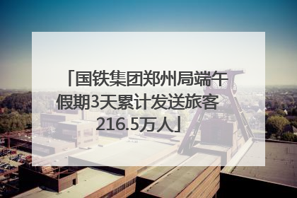国铁集团郑州局端午假期3天累计发送旅客216.5万人