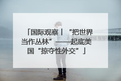 国际观察丨“把世界当作丛林”——起底美国“掠夺性外交”