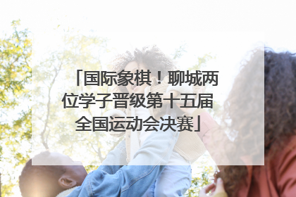 国际象棋！聊城两位学子晋级第十五届全国运动会决赛