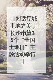 对话星城土地之美，长沙市第35个“全国土地日”主题活动举行
