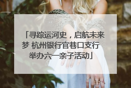 寻踪运河史，启航未来梦 杭州银行官巷口支行举办六一亲子活动