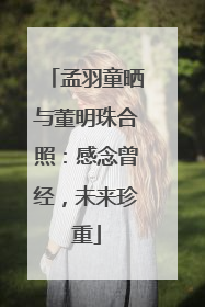 孟羽童晒与董明珠合照：感念曾经，未来珍重