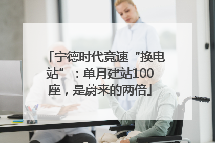 宁德时代竞速“换电站”：单月建站100座，是蔚来的两倍