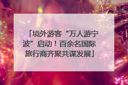境外游客“万人游宁波”启动！百余名国际旅行商齐聚共谋发展