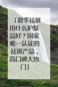 夏季祛斑用什么护肤品好？国家唯一认证的祛斑产品，高口碑大热门