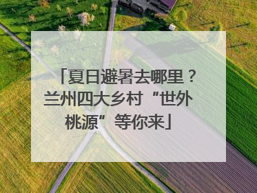 夏日避暑去哪里？兰州四大乡村“世外桃源”等你来