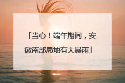 当心！端午期间，安徽南部局地有大暴雨