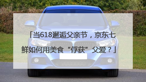 当618邂逅父亲节，京东七鲜如何用美食“俘获”父爱？