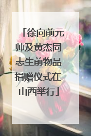 徐向前元帅及黄杰同志生前物品捐赠仪式在山西举行