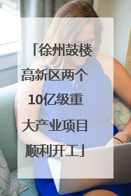 徐州鼓楼高新区两个10亿级重大产业项目顺利开工