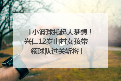 小篮球托起大梦想！兴仁12岁山村女孩带领球队过关斩将