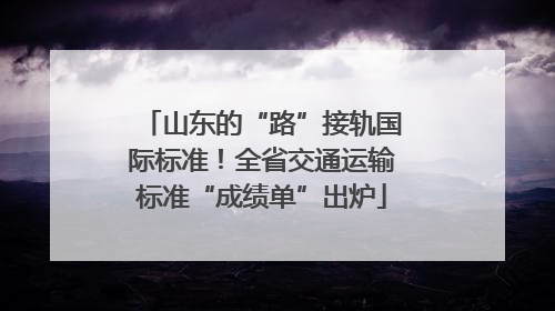 山东的“路”接轨国际标准！全省交通运输标准“成绩单”出炉
