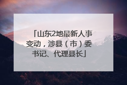 山东2地最新人事变动，涉县（市）委书记、代理县长